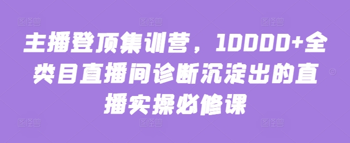 主播登顶集训营，10000+全类目直播间诊断沉淀出的直播实操必修课_双星网创_创业赚钱_抖音教程_短视频教程-创业赚钱_抖音教程_短视频教程