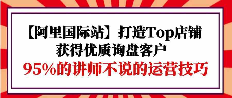 （9976期）【阿里国际站】打造Top店铺-获得优质询盘客户，95%的讲师不说的运营技巧_双星网创_创业赚钱_抖音教程_短视频教程-创业赚钱_抖音教程_短视频教程