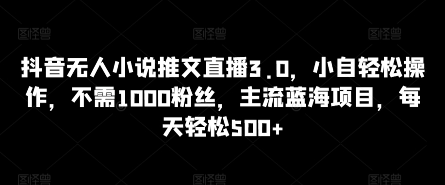 抖音无人小说推文直播3.0，小自轻松操作，不需1000粉丝，主流蓝海项目，每天轻松500+_双星网创_创业赚钱_抖音教程_短视频教程-创业赚钱_抖音教程_短视频教程