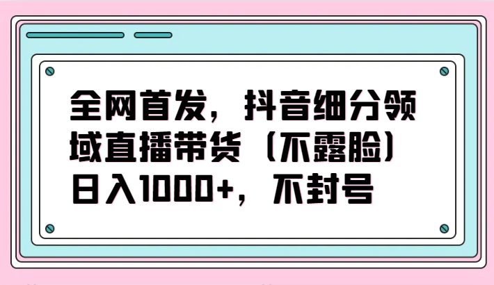 全网首发，抖音细分领域直播带货（不露脸）项目，日入1000+，不封号_双星网创_创业赚钱_抖音教程_短视频教程-创业赚钱_抖音教程_短视频教程