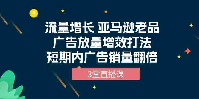 流量增长 亚马逊老品广告放量增效打法，短期内广告销量翻倍（3堂直播课）_双星网创_创业赚钱_抖音教程_短视频教程-创业赚钱_抖音教程_短视频教程