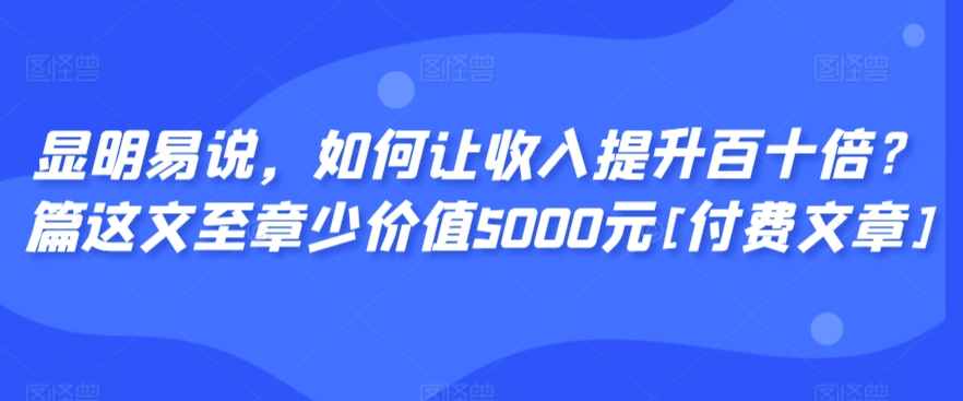 显明易说，如何让收入提升百十倍？‮篇这‬文‮至章‬少价值5000元[付费文章]_双星网创_创业赚钱_抖音教程_短视频教程-创业赚钱_抖音教程_短视频教程