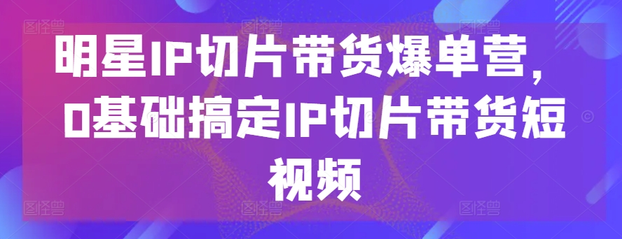 明星IP切片带货爆单营，0基础搞定IP切片带货短视频_双星网创_创业赚钱_抖音教程_短视频教程-创业赚钱_抖音教程_短视频教程